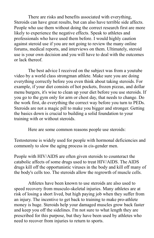 There are risks and benefits associated with everything, Steroids can have great results, but can also have terrible side affects. People who use them without doing the correct research first are more likely to experience the negative effects. Speak to athletes and professionals who have used them before. I would highly caution against steroid use if you are not going o review the many online forums, medical reports, and interviews on them. Ultimately, steroid your own decision and you will have to deal with the outcomes k thereof. use orla The best advice I received on the subject was from a youtube video by a world class strongman athlete. Make sure you are doing everything correctly before you even think about taking steroids. For example, if your diet consisis of hot pockets, frozen pizzas, and dollar menu burgers, it’s wise to clean up your diet before you use steroids. If you 20 to the gym only for arm or chest day, that needs to change. Do the work first, do everything the correct way before you turn to PEDs Steroids are not a magic pill to make you bigger and stronger. Getting the basics down is crucial to building a solid foundation to your training with or without steroids. Here are some common reasons people use steroids: Testosterone is widely used for people with hormonal deficiencies and commonly to slow the aging process in cis-gender men. People with HIV/AIDS are often given steroids to counteract the catabolic affects of some drugs used to treat HIV/AIDS. The AIDS drugs kill off the opportunistic viruses in the body and kill off many of the body’s cells too. The steroids allow the regrowth of muscle cells Athletes have been known to use steroids are also used to speed recovery from musculo-skeletal injuries. Many athletes are at sk of losing a short lived, but high paying job when they suffer from an injury. The incentive to get back o training to make pro-athlete money is huge. Steroids help your damaged muscles grow back faster and keep you off the sidelines. I’m not sure to what length they are prescribed for this purpose, but they have been used by athletes who need to recover from injuries to return to sports.
